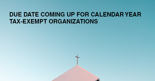 DUE DATE COMING UP FOR CALENDAR YEAR TAX-EXEMPT ORGANIZATIONS: