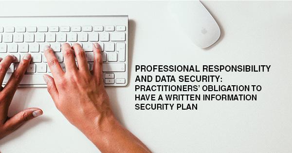 PROFESSIONAL RESPONSIBILITY AND DATA SECURITY: PRACTITIONERS’ OBLIGATION TO HAVE A WRITTEN INFORMATION SECURITY PLAN