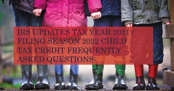 IRS UPDATES TAX YEAR 2021 / FILING SEASON 2022 CHILD TAX CREDIT FREQUENTLY ASKED QUESTIONS: