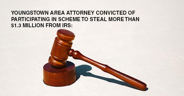 YOUNGSTOWN AREA ATTORNEY CONVICTED OF PARTICIPATING IN SCHEME TO STEAL MORE THAN $1.3 MILLION FROM IRS: