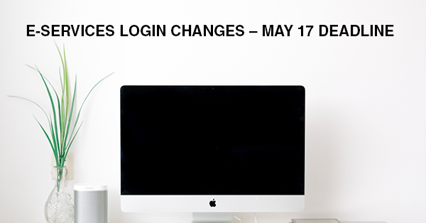 E-SERVICES LOGIN CHANGES – MAY 17 DEADLINE: