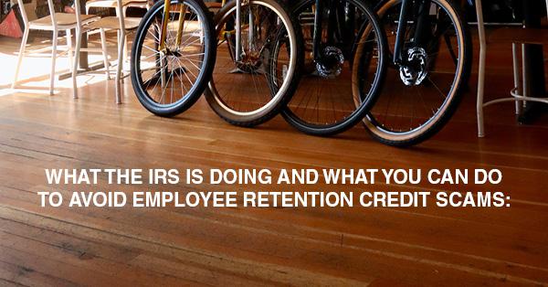 WHAT THE IRS IS DOING AND WHAT YOU CAN DO TO AVOID EMPLOYEE RETENTION CREDIT SCAMS: