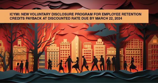 ICYMI: NEW VOLUNTARY DISCLOSURE PROGRAM FOR EMPLOYEE RETENTION CREDITS PAYBACK AT DISCOUNTED RATE DUE BY MARCH 22, 2024: