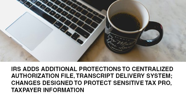 IRS ADDS ADDITIONAL PROTECTIONS TO CENTRALIZED AUTHORIZATION FILE, TRANSCRIPT DELIVERY SYSTEM; CHANGES DESIGNED TO PROTECT SENSITIVE TAX PRO, TAXPAYER INFORMATION: